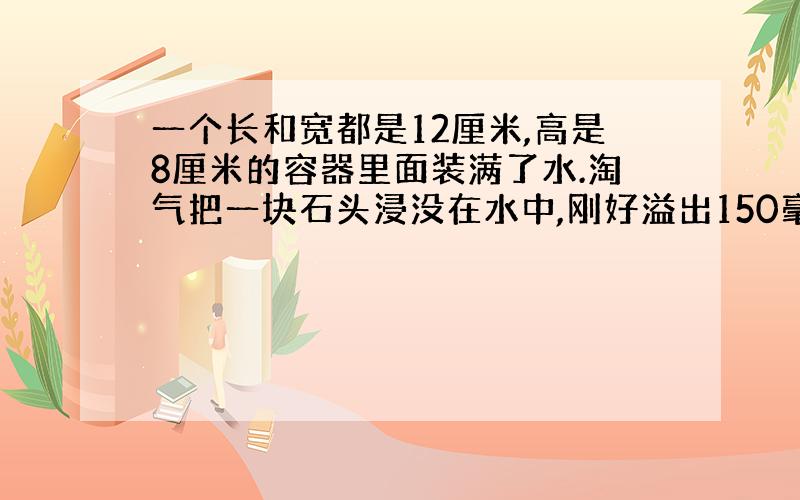 一个长和宽都是12厘米,高是8厘米的容器里面装满了水.淘气把一块石头浸没在水中,刚好溢出150毫升的水,石头的体积是多少