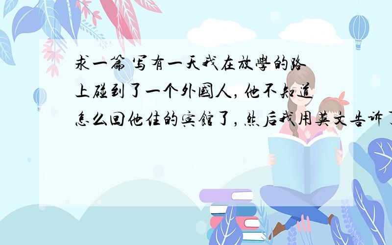 求一篇 写有一天我在放学的路上碰到了一个外国人，他不知道怎么回他住的宾馆了，然后我用英文告诉了他，然后他道谢，然后我说再