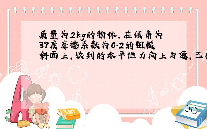 质量为2kg的物体,在倾角为37度摩擦系数为0.2的粗糙斜面上,收到的水平恒力向上匀速,已知又静止开始,第一秒内沿斜面向