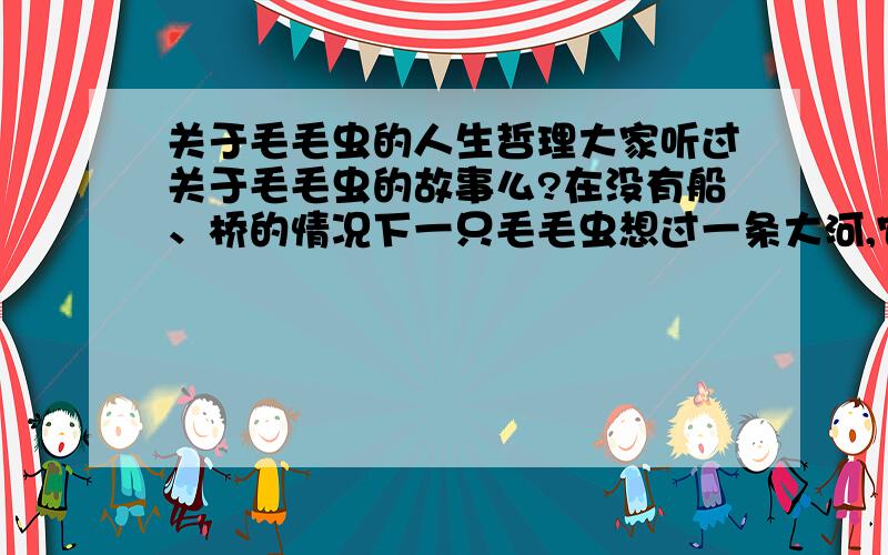 关于毛毛虫的人生哲理大家听过关于毛毛虫的故事么?在没有船、桥的情况下一只毛毛虫想过一条大河,它要怎么做?答案：变成蝴蝶飞