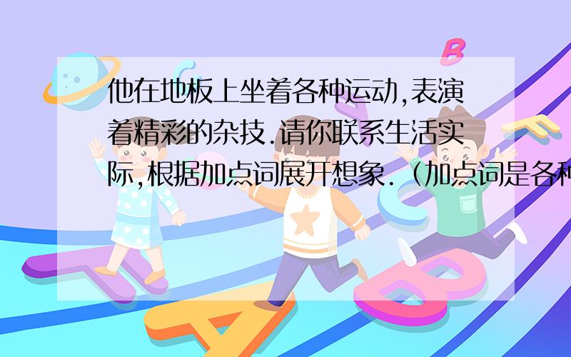 他在地板上坐着各种运动,表演着精彩的杂技.请你联系生活实际,根据加点词展开想象.（加点词是各种运动和精彩的杂技.）求求啦