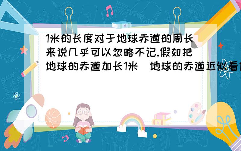 1米的长度对于地球赤道的周长来说几乎可以忽略不记.假如把地球的赤道加长1米(地球的赤道近似看做圆),那么新、旧赤道之间的