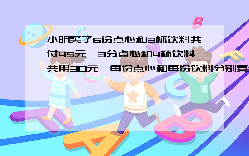 小明买了6份点心和3杯饮料共付45元,3分点心和4杯饮料共用30元,每份点心和每份饮料分别要多少元?