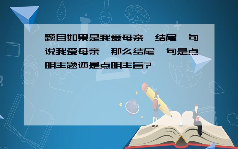 题目如果是我爱母亲,结尾一句说我爱母亲,那么结尾一句是点明主题还是点明主旨?