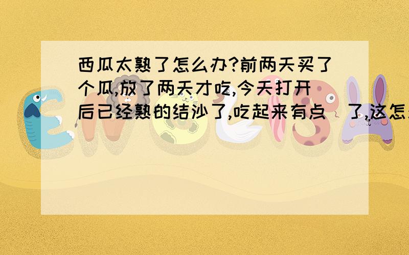 西瓜太熟了怎么办?前两天买了个瓜,放了两天才吃,今天打开后已经熟的结沙了,吃起来有点齁了,这怎么办?望各位支高招,拜托了