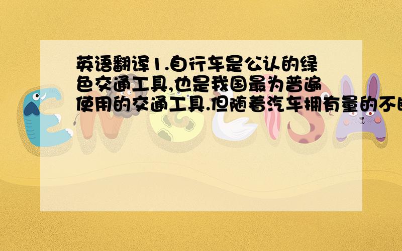 英语翻译1.自行车是公认的绿色交通工具,也是我国最为普遍使用的交通工具.但随着汽车拥有量的不断增加,自行车出行受到了很大