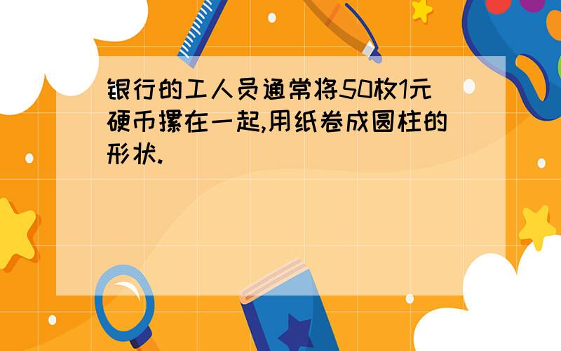 银行的工人员通常将50枚1元硬币摞在一起,用纸卷成圆柱的形状.