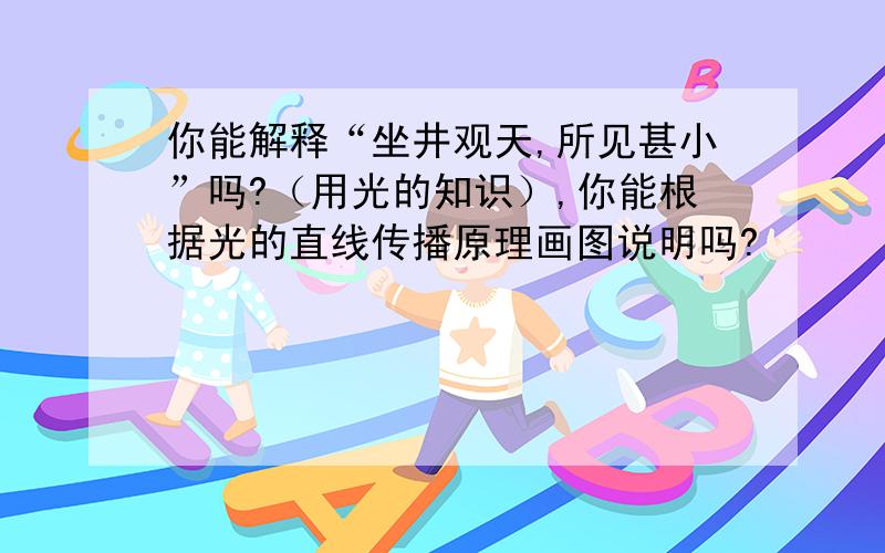 你能解释“坐井观天,所见甚小”吗?（用光的知识）,你能根据光的直线传播原理画图说明吗?