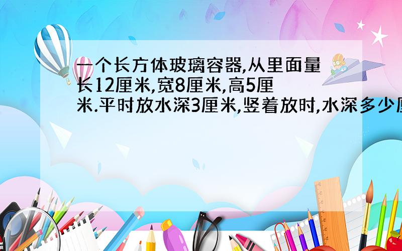 一个长方体玻璃容器,从里面量长12厘米,宽8厘米,高5厘米.平时放水深3厘米,竖着放时,水深多少厘米?