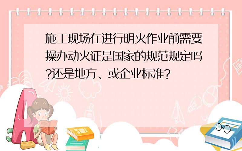 施工现场在进行明火作业前需要操办动火证是国家的规范规定吗?还是地方、或企业标准?