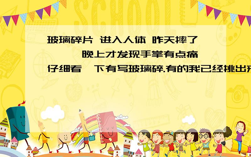 玻璃碎片 进入人体 昨天摔了一跤,晚上才发现手掌有点痛,仔细看一下有写玻璃碎.有的我已经挑出来了.但有的都看不到了.不知