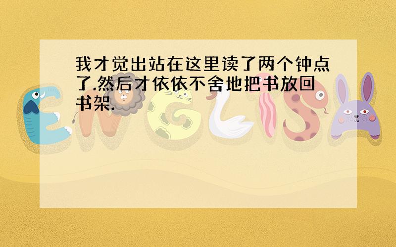 我才觉出站在这里读了两个钟点了.然后才依依不舍地把书放回书架.