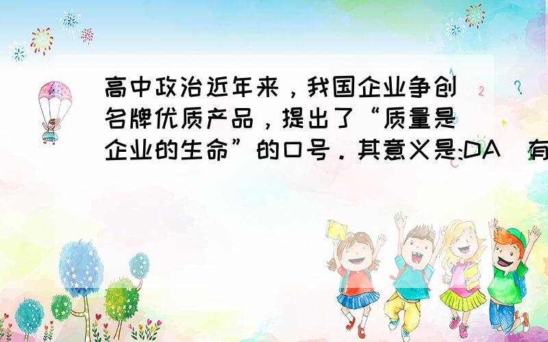 高中政治近年来，我国企业争创名牌优质产品，提出了“质量是企业的生命”的口号。其意义是:DA．有利实现商品使用价值和价值的