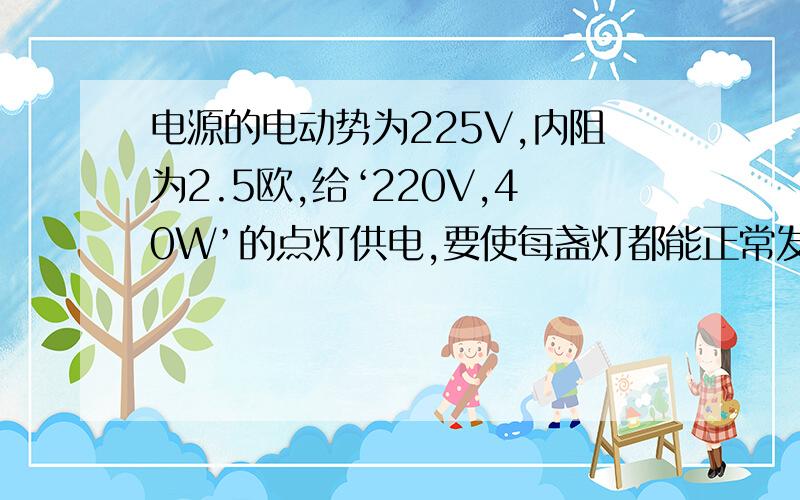 电源的电动势为225V,内阻为2.5欧,给‘220V,40W’的点灯供电,要使每盏灯都能正常发光,最多能借多少盏电