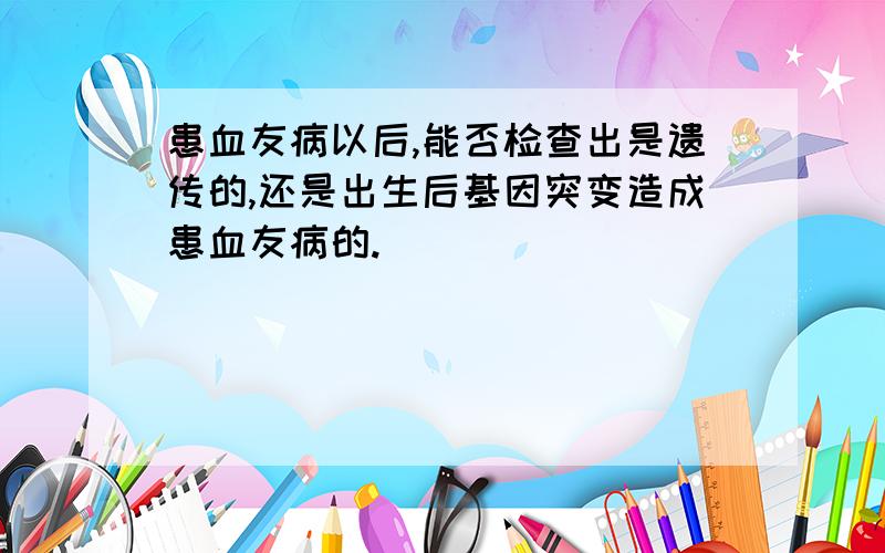 患血友病以后,能否检查出是遗传的,还是出生后基因突变造成患血友病的.