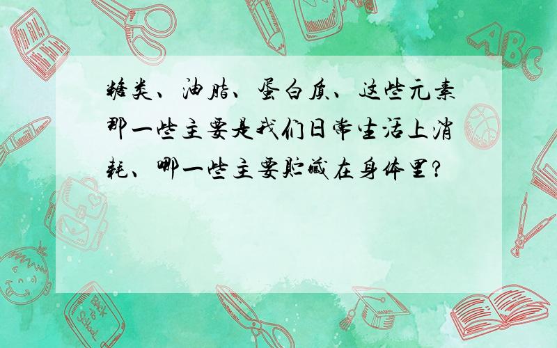 糖类、油脂、蛋白质、这些元素那一些主要是我们日常生活上消耗、哪一些主要贮藏在身体里?