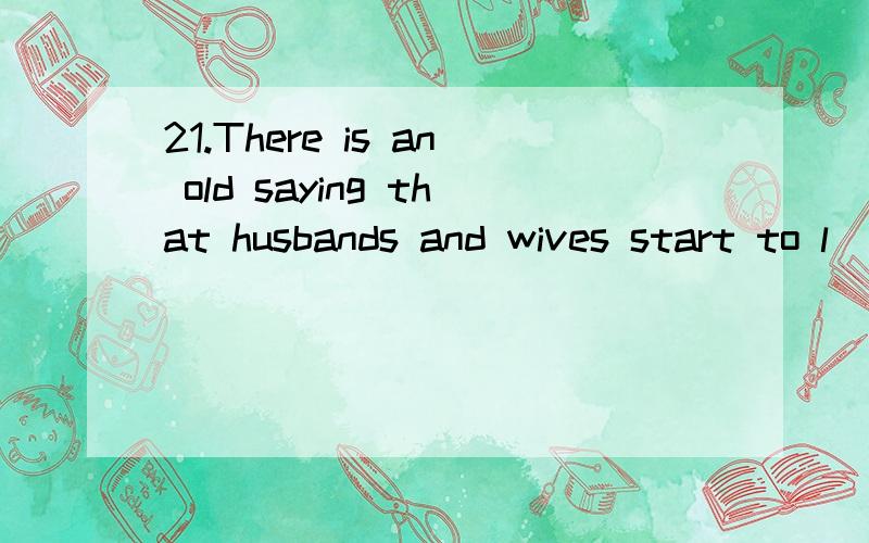 21.There is an old saying that husbands and wives start to l