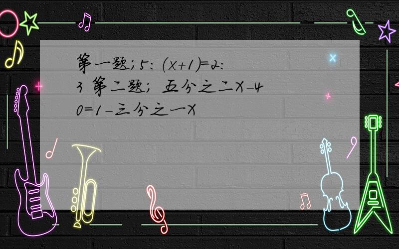 第一题；5：（x+1）=2：3 第二题； 五分之二X-40=1-三分之一X