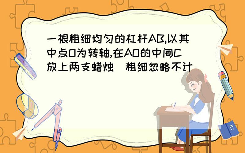 一根粗细均匀的杠杆AB,以其中点O为转轴,在AO的中间C放上两支蜡烛(粗细忽略不计