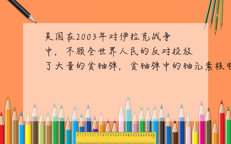 美国在2003年对伊拉克战争中，不顾全世界人民的反对投放了大量的贫铀弹，贫铀弹中的铀元素核电荷数为92，相对原子质量为2