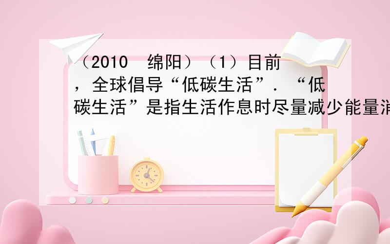 （2010•绵阳）（1）目前，全球倡导“低碳生活”．“低碳生活”是指生活作息时尽量减少能量消耗，减低碳特别是二氧化碳的排