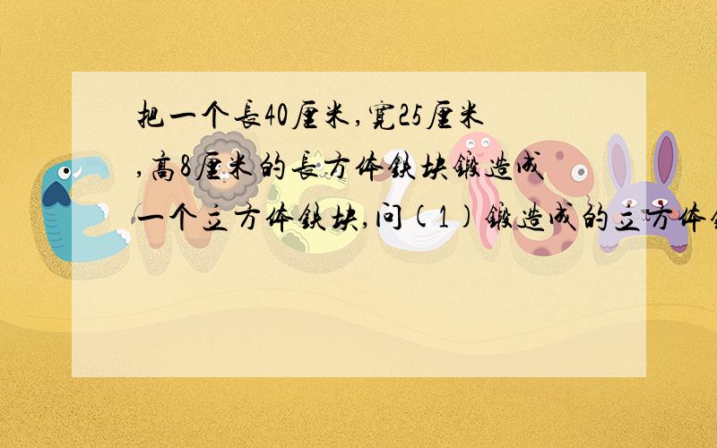 把一个长40厘米,宽25厘米,高8厘米的长方体铁块锻造成一个立方体铁块,问(1)锻造成的立方体铁块棱长是多少?