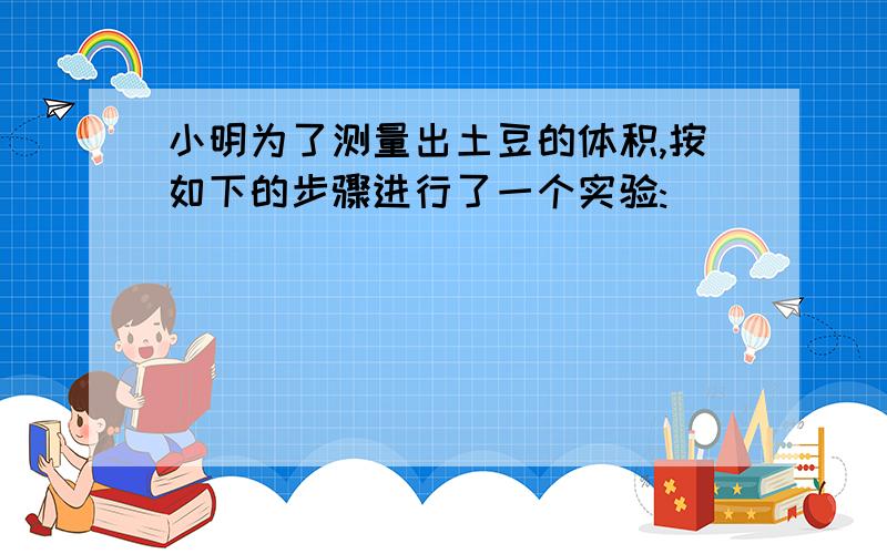 小明为了测量出土豆的体积,按如下的步骤进行了一个实验: