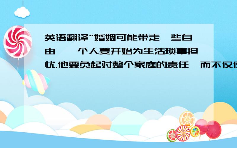 英语翻译“婚姻可能带走一些自由,一个人要开始为生活琐事担忧.他要负起对整个家庭的责任,而不仅仅是他自己.快乐也许真的不是