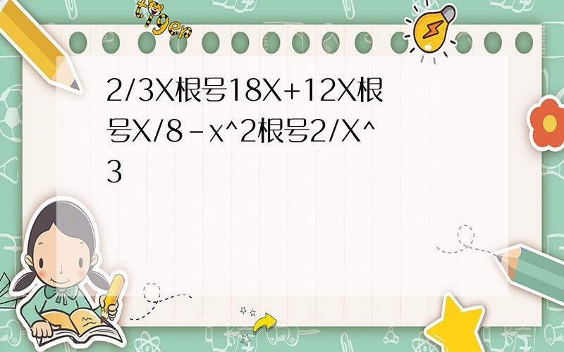 2/3X根号18X+12X根号X/8-x^2根号2/X^3