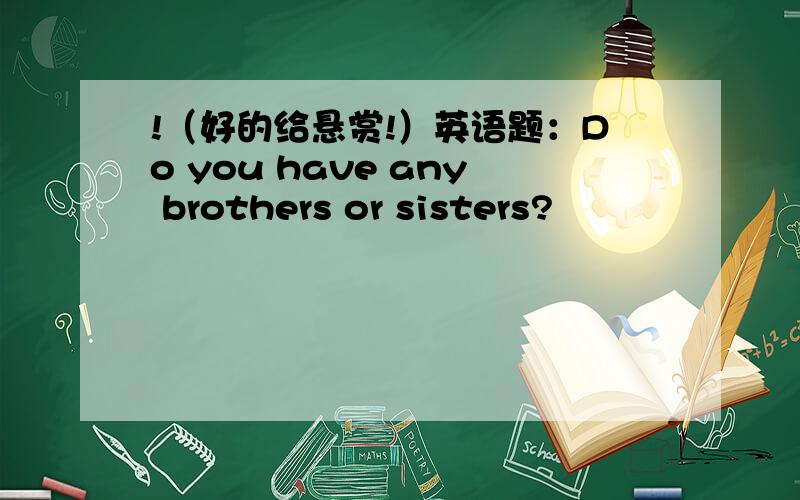 !（好的给悬赏!）英语题：Do you have any brothers or sisters?