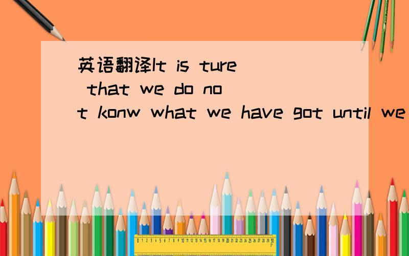 英语翻译It is ture that we do not konw what we have got until we