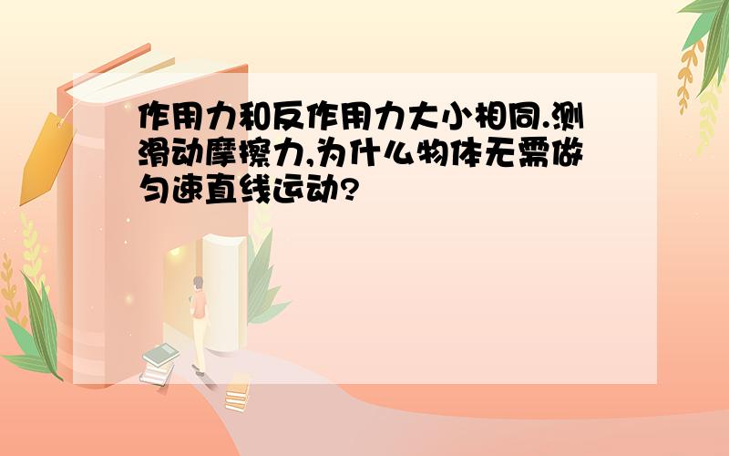 作用力和反作用力大小相同.测滑动摩擦力,为什么物体无需做匀速直线运动?