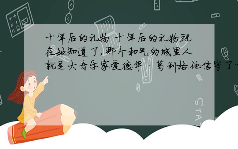 十年后的礼物 十年后的礼物现在她知道了,那个和气的城里人就是大音乐家爱德华·葛利格.他信守了十年前的诺言,而且用这样奇妙