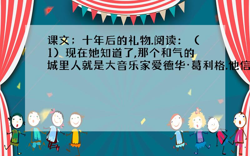 课文；十年后的礼物.阅读：（1）现在她知道了,那个和气的城里人就是大音乐家爱德华·葛利格.他信守了十年前的诺言,而且用这