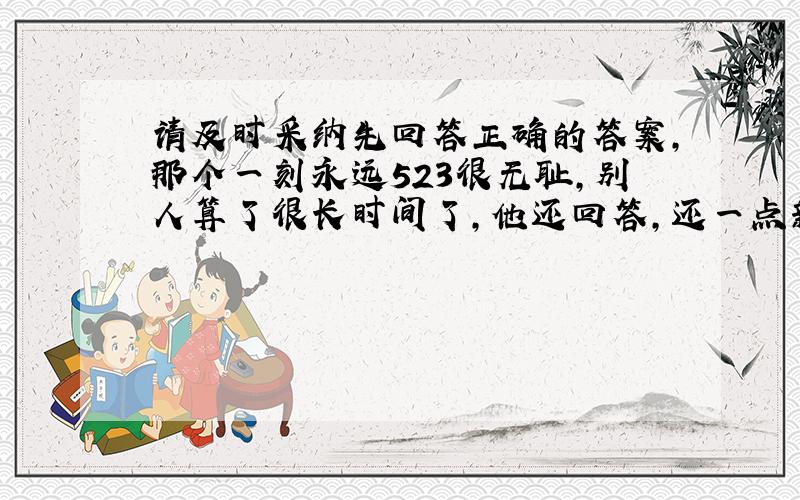 请及时采纳先回答正确的答案,那个一刻永远523很无耻,别人算了很长时间了,他还回答,还一点新意都没有,真的很无耻.