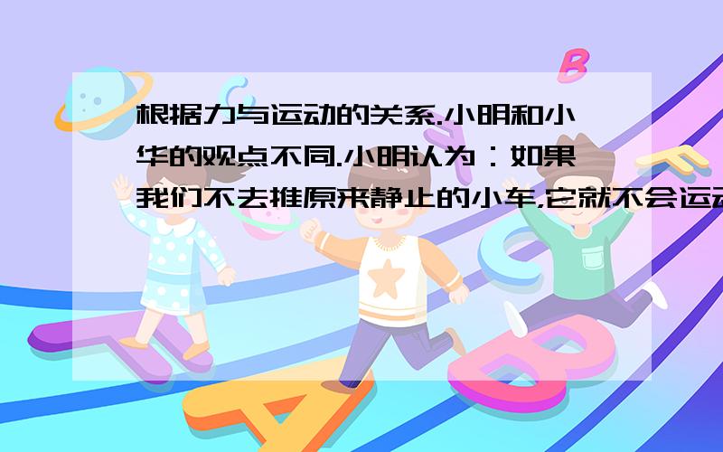 根据力与运动的关系.小明和小华的观点不同.小明认为：如果我们不去推原来静止的小车，它就不会运动；小车运动后，如果不继续推