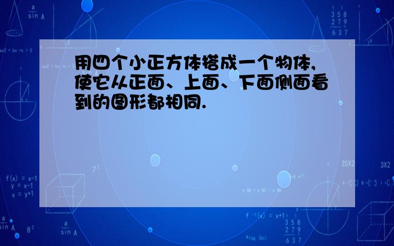 用四个小正方体搭成一个物体,使它从正面、上面、下面侧面看到的图形都相同.