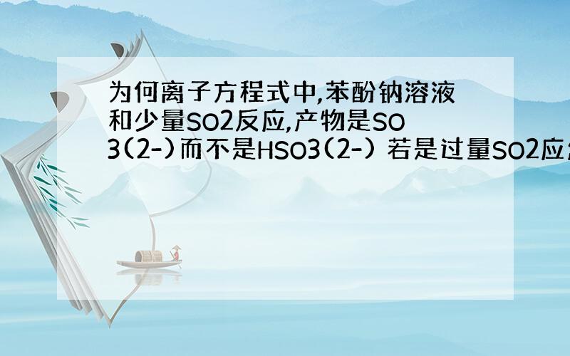 为何离子方程式中,苯酚钠溶液和少量SO2反应,产物是SO3(2-)而不是HSO3(2-) 若是过量SO2应怎样写