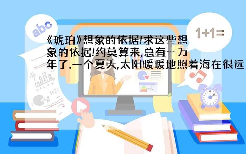 《琥珀》想象的依据!求这些想象的依据!约莫算来,总有一万年了.一个夏天,太阳暖暖地照着海在很远的地方翻腾怒吼那里长着许多