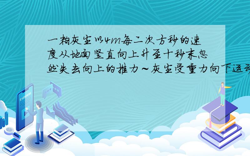 一粒灰尘以4m每二次方秒的速度从地面竖直向上升至十秒末忽然失去向上的推力～灰尘受重力向下运动~则上升到最高距地面多高?失