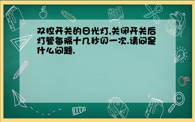 双控开关的日光灯,关闭开关后灯管每隔十几秒闪一次.请问是什么问题.