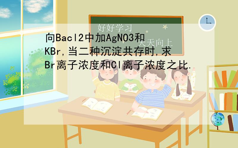 向Bacl2中加AgNO3和KBr,当二种沉淀共存时,求Br离子浓度和Cl离子浓度之比.