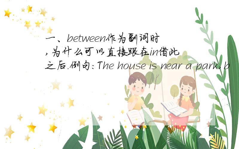 一、between作为副词时,为什么可以直接跟在in借此之后.例句：The house is near a park,b