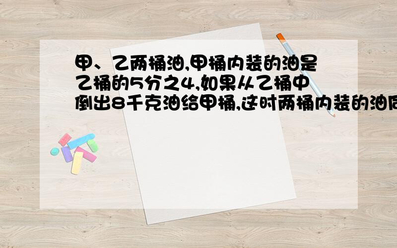 甲、乙两桶油,甲桶内装的油是乙桶的5分之4,如果从乙桶中倒出8千克油给甲桶,这时两桶内装的油同样多.求原来甲、乙两桶各装