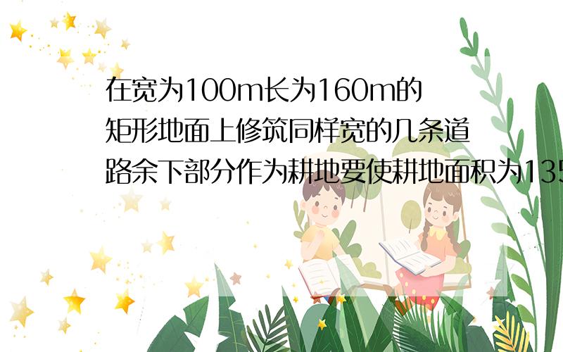 在宽为100m长为160m的矩形地面上修筑同样宽的几条道路余下部分作为耕地要使耕地面积为13500平方米……