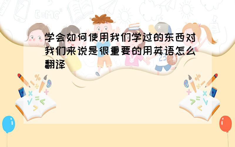 学会如何使用我们学过的东西对我们来说是很重要的用英语怎么翻译