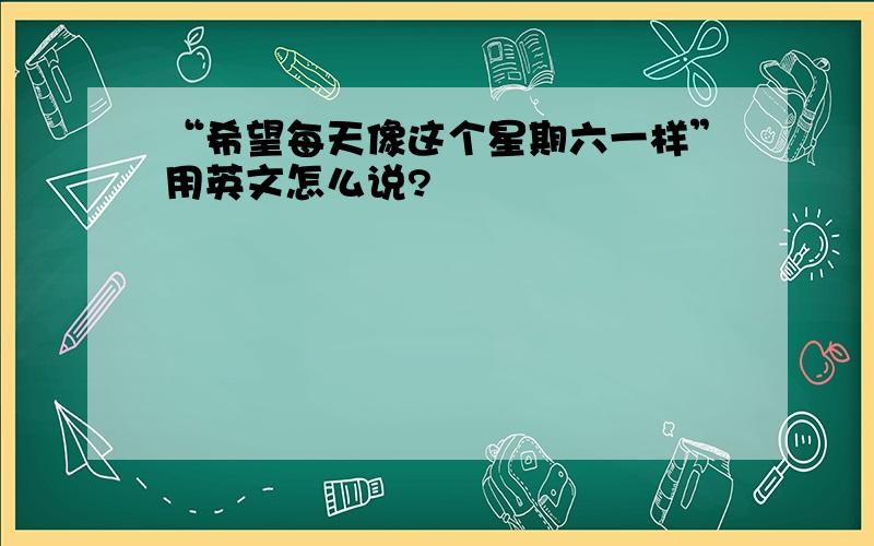 “希望每天像这个星期六一样”用英文怎么说?