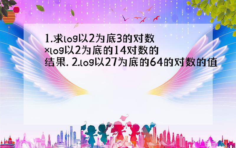 1.求log以2为底3的对数×log以2为底的14对数的结果. 2.log以27为底的64的对数的值