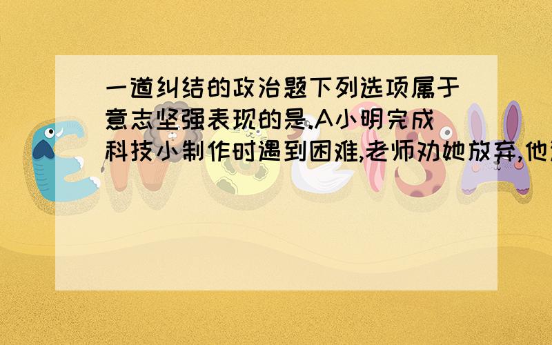 一道纠结的政治题下列选项属于意志坚强表现的是.A小明完成科技小制作时遇到困难,老师劝她放弃,他没答应,最终成功了.B星期