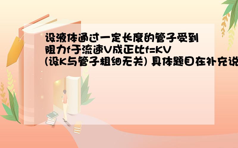 设液体通过一定长度的管子受到阻力f于流速V成正比f=KV(设K与管子粗细无关) 具体题目在补充说明